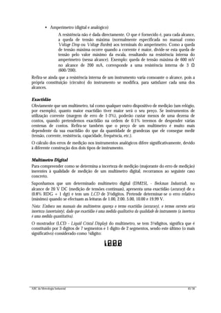 ABC da Metrologia Industrial 45/56
• Amperímetro (digital e analógico)
A resistência não é dada directamente. O que é fornecido é, para cada alcance,
a queda de tensão máxima (normalmente especificada no manual como
Voltage Drop ou Voltage Burden) aos terminais do amperímetro. Como a queda
de tensão máxima ocorre quando a corrente é maior, divide-se esta queda de
tensão pelo valor máximo da escala, resultando na resistência interna do
amperímetro (nessa alcance). Exemplo: queda de tensão máxima de 600 mV
no alcance de 200 mA, corresponde a uma resistência interna de 3 Ω
(600/200).
Refira-se ainda que a resistência interna de um instrumento varia consoante o alcance, pois a
própria constituição (circuito) do instrumento se modifica, para satisfazer cada uma dos
alcances.
Exactidão
Obviamente que um multímetro, tal como qualquer outro dispositivo de medição (um relógio,
por exemplo), quanto maior exactidão tiver maior será o seu preço. Se instrumentos de
utilização corrente (margem de erro de 1-3%), poderão custar menos de uma dezena de
contos, quando pretendemos exactidão na ordem de 0.1% teremos de despender várias
centenas de contos. Refira-se também que o preço de um multímetro é muito mais
dependente da sua exactidão do que da quantidade de grandezas que ele consegue medir
(tensão, corrente, resistência, capacidade, frequência, etc.).
O cálculo dos erros de medição nos instrumentos analógicos difere significativamente, devido
à diferente construção dos dois tipos de instrumento.
Multímetro Digital
Para compreender como se determina a incerteza de medição (majorante do erro de medição)
inerentes à qualidade de medição de um multímetro digital, recorramos ao seguinte caso
concreto.
Suponhamos que um determinado multímetro digital (DM25L - Beckman Industrial), no
alcance de 20 V DC (medição de tensões contínuas), apresenta uma exactidão (accuracy) de ±
(0.8% RDG + 1 dgt) e tem um LCD de 3½dígitos. Pretende determinar-se o erro relativo
(máximo) quando se efectuam as leituras de 1.00, 2.00. 5.00, 10.00 e 19.99 V.
Nota: Embora nos manuais dos multímetros apareça o termo exactidão (acccuracy), o termos correcto seria
incerteza (uncertainty), dado que exactidão é uma medida qualitativa da qualidade do instrumento (a incerteza
é uma medida quantitativa).
O mostrador (LCD - Liquid Cristal Display) do multímetro, se tem 3½dígitos, significa que é
constituído por 3 dígitos de 7 segmentos e 1 dígito de 2 segmentos, sendo este último (o mais
significativo) considerado como ½dígito:
I.8.8.8
 