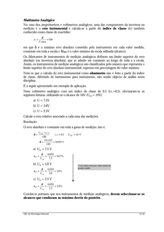 ABC da Metrologia Industrial 47/56
Multímetro Analógico
No caso dos amperímetros e voltímetros analógicos, uma das componentes da incerteza na
medição é o erro instrumental e calcula-se a partir do índice de classe (ic) também
conhecido como classe de exactidão:
100
max
×=
V
ic
δ
em que δδ é o máximo erro absoluto cometido pelo instrumento em cada valor medido,
constante em toda a escala e Vmax é o valor máximo da escala utilizada (alcance).
Os fabricantes de instrumentos de medição analógicos definem um limite superior do erro
absoluto (ou incerteza absoluta), que se admite ser constante ao longo de toda a a escala.
Assim, os instrumentos de medição analógicos são classificados pelo número que representa o
limite superior do erro absoluto instrumental, expresso em percentagem do valor máximo.
Note-se que o cálculo do erro instrumental como ohmímetro não é feito a partir do índice
de classe, diferindo de instrumento para instrumento, não sendo objecto de análise nesta
disciplina.
É a seguir apresentado um exemplo de aplicação.
Num voltímetro analógico com um índice de classe de 0.5 (i.c.=0.5), efectuaram-se as
seguintes leituras, utilizando-se o alcance de 10V (UFE = 10V):
a) U = 7.5V
b) U = 5.0V
c) U = 2.5V
Calcule o erro relativo associado a cada uma das medições.
Resolução:
O erro absoluto é constante em toda a gama de medição, isto é,
δ
δ
=
×
∧ = ∧ = ⇒
⇒ =
×
=
U i c
i cFE . .
. . .
.
.
100
05 10
10 05
100
0050
U V
V
FE
a) Um = 7.5 V
ε
δ
R
mU
= = =
0050
7 5
067%
.
.
.
b) Um = 5.0 V
ε
δ
R
mU
= = =
0 050
50
10%
.
.
.
c) Um = 2.5 V
ε
δ
R
mU
= = =
0050
25
2 0%
.
.
.
Conclui-se portanto que nos instrumentos de medição analógicos, devem seleccionar-se os
alcances que conduzam ao máximo desvio do ponteiro.
O erro relativo cresce para valores menores da
grandeza medida
 
