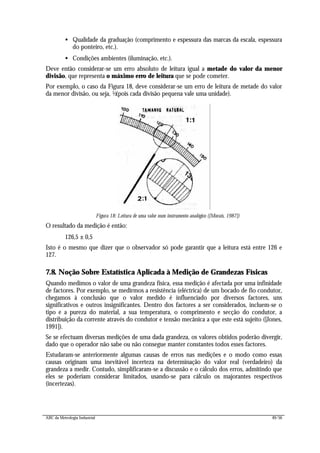 ABC da Metrologia Industrial 49/56
• Qualidade da graduação (comprimento e espessura das marcas da escala, espessura
do ponteiro, etc.).
• Condições ambientes (iluminação, etc.).
Deve então considerar-se um erro absoluto de leitura igual a metade do valor da menor
divisão, que representa o máximo erro de leitura que se pode cometer.
Por exemplo, o caso da Figura 18, deve considerar-se um erro de leitura de metade do valor
da menor divisão, ou seja, ½(pois cada divisão pequena vale uma unidade).
Figura 18: Leitura de uma valor num instrumento analógico ([Morais, 1987])
O resultado da medição é então:
126,5 ± 0,5
Isto é o mesmo que dizer que o observador só pode garantir que a leitura está entre 126 e
127.
7.8. Noção Sobre Estatística Aplicada à Medição de Grandezas Físicas
Quando medimos o valor de uma grandeza física, essa medição é afectada por uma infinidade
de factores. Por exemplo, se medirmos a resistência (eléctrica) de um bocado de fio condutor,
chegamos à conclusão que o valor medido é influenciado por diversos factores, uns
significativos e outros insignificantes. Dentro dos factores a ser considerados, incluem-se o
tipo e a pureza do material, a sua temperatura, o comprimento e secção do condutor, a
distribuição da corrente através do condutor e tensão mecânica a que este está sujeito ([Jones,
1991]).
Se se efectuam diversas medições de uma dada grandeza, os valores obtidos poderão divergir,
dado que o operador não sabe ou não consegue manter constantes todos esses factores.
Estudaram-se anteriormente algumas causas de erros nas medições e o modo como essas
causas originam uma inevitável incerteza na determinação do valor real (verdadeiro) da
grandeza a medir. Contudo, simplificaram-se a discussão e o cálculo dos erros, admitindo que
eles se poderiam considerar limitados, usando-se para cálculo os majorantes respectivos
(incertezas).
 