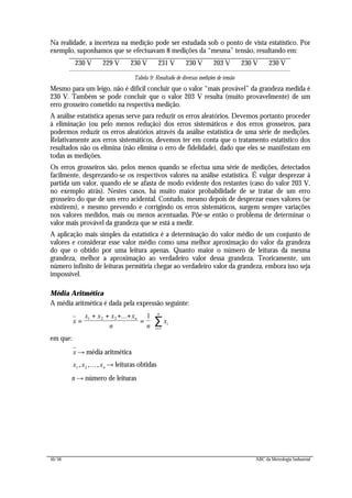 50/56 ABC da Metrologia Industrial
Na realidade, a incerteza na medição pode ser estudada sob o ponto de vista estatístico. Por
exemplo, suponhamos que se efectuavam 8 medições da “mesma” tensão, resultando em:
230 V 229 V 230 V 231 V 230 V 203 V 230 V 230 V
Tabela 9: Resultado de diversas medições de tensão
Mesmo para um leigo, não é difícil concluir que o valor “mais provável” da grandeza medida é
230 V. Também se pode concluir que o valor 203 V resulta (muito provavelmente) de um
erro grosseiro cometido na respectiva medição.
A análise estatística apenas serve para reduzir os erros aleatórios. Devemos portanto proceder
à eliminação (ou pelo menos redução) dos erros sistemáticos e dos erros grosseiros, para
podermos reduzir os erros aleatórios através da análise estatística de uma série de medições.
Relativamente aos erros sistemáticos, devemos ter em conta que o tratamento estatístico dos
resultados não os elimina (não elimina o erro de fidelidade), dado que eles se manifestam em
todas as medições.
Os erros grosseiros são, pelos menos quando se efectua uma série de medições, detectados
facilmente, desprezando-se os respectivos valores na análise estatística. É vulgar desprezar à
partida um valor, quando ele se afasta de modo evidente dos restantes (caso do valor 203 V,
no exemplo atrás). Nestes casos, há muito maior probabilidade de se tratar de um erro
grosseiro do que de um erro acidental. Contudo, mesmo depois de desprezar esses valores (se
existirem), e mesmo prevendo e corrigindo os erros sistemáticos, surgem sempre variações
nos valores medidos, mais ou menos acentuadas. Põe-se então o problema de determinar o
valor mais provável da grandeza que se está a medir.
A aplicação mais simples da estatística é a determinação do valor médio de um conjunto de
valores e considerar esse valor médio como uma melhor aproximação do valor da grandeza
do que o obtido por uma leitura apenas. Quanto maior o número de leituras da mesma
grandeza, melhor a aproximação ao verdadeiro valor dessa grandeza. Teoricamente, um
número infinito de leituras permitiria chegar ao verdadeiro valor da grandeza, embora isso seja
impossível.
Média Aritmética
A média aritmética é dada pela expressão seguinte:
x
x x x x
n n
xn
i
i
n
=
+ + + +
= ⋅
=
∑1 2 3
1
1...
em que:
x → média aritmética
x x xn1 2, ,..., → leituras obtidas
n → número de leituras
 