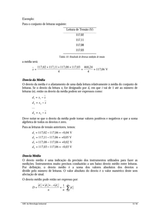 ABC da Metrologia Industrial 51/56
Exemplo:
Para o conjunto de leituras seguinte:
Leitura de Tensão (V)
117,02
117,11
117,08
117,03
Tabela 10: Resultado de diversas medições de tensão
a média será:
x =
+ + +
= =
117,02 117,11 117,08 117,03
V
4
468 24
4
117 06
,
,
Desvio da Média
O desvio da média é o afastamento de uma dada leitura relativamente à média do conjunto de
leituras. Se o desvio da leitura xi for designado por di, em que i vai de 1 até ao número de
leituras (n), então os desvio da média podem ser expressos como:
d x x
d x x
d x xn n
1 1
2 2
= −
= −
= −
...
Deve notar-se que o desvio da média pode tomar valores positivos e negativos e que a soma
algébrica de todos os desvios é zero.
Para as leituras de tensão anteriores, temos:
d
d
d
d
1
2
3
4
117 02 117 06 0 04
117 11 117 06 0 05
117 08 117 06 0 02
117 03 117 06 0 03
= − = −
= − = +
= − = +
= − = −
, , ,
, , ,
, , ,
, , ,
V
V
V
V
Desvio Médio
O desvio médio é uma indicação da precisão dos instrumentos utilizados para fazer as
medições. Instrumentos muito precisos conduzirão a um baixo desvio médio entre leituras.
Por definição, o desvio médio é a soma dos valores absolutos dos desvios a
dividir pelo número de leituras. O valor absoluto do desvio é o valor numérico deste sem
afectação de sinal.
O desvio médio pode então ser expresso por:
D
d d d
n n
dn
i
i
n
=
+ + +
= ⋅
=
∑1 2
1
1...
 