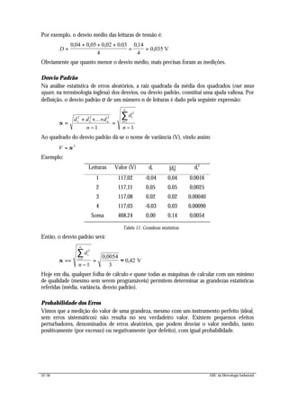 52/56 ABC da Metrologia Industrial
Por exemplo, o desvio médio das leituras de tensão é:
D =
+ + +
= =
0 ,05 0 0
V
, , . ,
,
04 0 02 03
4
0 14
4
0 035
Obviamente que quanto menor o desvio médio, mais precisas foram as medições.
Desvio Padrão
Na análise estatística de erros aleatórios, a raiz quadrada da média dos quadrados (root mean
square, na terminologia inglesa) dos desvios, ou desvio padrão, constitui uma ajuda valiosa. Por
definição, o desvio padrão σ de um número n de leituras é dado pela seguinte expressão:
σ =
+ + +
−
=
−
=
∑d d d
n
d
n
n
i
i
n
1
2
2
2 2
2
1
1 1
...
Ao quadrado do desvio padrão dá-se o nome de variância (V), vindo assim:
V = σ 2
Exemplo:
Leituras Valor (V) di |di| di
2
1 117,02 -0,04 0,04 0,0016
2 117,11 0,05 0,05 0,0025
3 117,08 0,02 0,02 0,00040
4 117,03 -0,03 0,03 0,00090
Soma 468,24 0,00 0,14 0,0054
Tabela 11: Grandezas estatísticas
Então, o desvio padrão será:
σ ==
−
= ≈=
∑d
n
i
i
n
2
1
1
0 0054
3
0 42
,
, V
Hoje em dia, qualquer folha de cálculo e quase todas as máquinas de calcular com um mínimo
de qualidade (mesmo sem serem programáveis) permitem determinar as grandezas estatísticas
referidas (média, variância, desvio padrão).
Probabilidade dos Erros
Vimos que a medição do valor de uma grandeza, mesmo com um instrumento perfeito (ideal,
sem erros sistemáticos) não resulta no seu verdadeiro valor. Existem pequenos efeitos
perturbadores, denominados de erros aleatórios, que podem desviar o valor medido, tanto
positivamente (por excesso) ou negativamente (por defeito), com igual probabilidade.
 