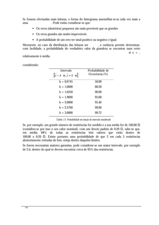 /56
Se fossem efectuadas mais leituras, a forma do histograma assemelhar-se-ia cada vez mais a
uma . Pode então considerar-se que:
• Os erros (aleatórios) pequenos são mais prováveis que os grandes.
• Os erros grandes são muito improváveis.
• A probabilidade de um erro ter sinal positivo ou negativo é igual.
Mormente, no caso da distribuição das leituras ser , a variância permite determinar,
com facilidade, a probabilidade do verdadeiro valor da grandeza se encontrar num certo
σ e + ,
relativamente à média.
considerado:
Intervalo
[ ]x k x k− ⋅ + ⋅σ σ,
Probabilidade de
Ocorrência (%)
k = 0,6745 50,00
k = 1,0000 68,28
k = 1,6450 90,00
k = 1,9600 95,00
k = 2,0000 95,46
k = 2,5760 99,00
k = 3,0000 99,72
Tabela 13: Probabilidade em função do intervalo considerado
Se, por exemplo, um grande número de resistências for medido e a sua média for de 100,00 Ω
(considera-se por isso o seu valor nominal), com um desvio padrão de 0,20 Ω, sabe-se que,
em média, 68% de todas as resistências têm valores que estão dentro de
100,00 ± 0,20 Ω. Existe portanto uma probabilidade de que 2 em cada 3 resistências
aleatoriamente retiradas do lote, esteja dentro daqueles limites.
Se forem necessárias maiores garantias, pode considerar-se um maior intervalo, por exemplo
de 2.σ, dentro do qual se devem encontrar cerca de 95% das resistências.
 
