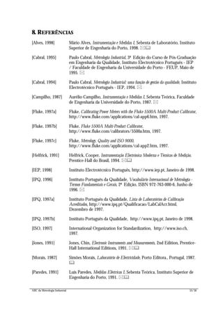 ABC da Metrologia Industrial 55/56
8. REFERÊNCIAS
[Alves, 1998] Mário Alves, Instrumentação e Medidas I, Sebenta de Laboratório, Instituto
Superior de Engenharia do Porto, 1998. *&
[Cabral, 1995] Paulo Cabral, Metrologia Industrial, 3ª Edição do Curso de Pós-Graduação
em Engenharia da Qualidade, Instituto Electrotécnico Português - IEP
/ Faculdade de Engenharia da Universidade do Porto - FEUP, Maio de
1995. *
[Cabral, 1994] Paulo Cabral, Metrologia Industrial: uma função de gestão da qualidade, Instituto
Electrotécnico Português - IEP, 1994. *
[Campilho, 1987] Aurélio Campilho, Instrumentação e Medidas I, Sebenta Teórica, Faculdade
de Engenharia da Universidade do Porto, 1987. *
[Fluke, 1997a] Fluke, Calibrating Power Meters with the Fluke 5500A Multi-Product Calibrator,
http://www.fluke.com/applications/cal-app6.htm, 1997.
[Fluke, 1997b] Fluke, Fluke 5500A Multi-Product Calibrator,
http://www.fluke.com/calibrators/5500a.htm, 1997.
[Fluke, 1997c] Fluke, Metrology, Quality and ISO 9000,
http://www.fluke.com/applications/cal-app2.htm, 1997.
[Helfrick, 1991] Helfrick, Cooper, Instrumentação Electrónica Moderna e Técnicas de Medição,
Prentice-Hall do Brasil, 1994. *&
[IEP, 1998] Instituto Electrotécnico Português, http://www.iep.pt, Janeiro de 1998.
[IPQ, 1996] Instituto Português da Qualidade, Vocabulário Internacional de Metrologia -
Termos Fundamentais e Gerais, 2ª Edição, ISBN 972-763-000-6, Junho de
1996. *
[IPQ, 1997a] Instituto Português da Qualidade, Lista de Laboratórios de Calibração
Acreditados, http://www.ipq.pt/Qualificacao/LabCalAcr.html,
Dezembro de 1997.
[IPQ, 1997b] Instituto Português da Qualidade, http://www.ipq.pt, Janeiro de 1998.
[ISO, 1997] International Organization for Standardization, http://www.iso.ch,
1997.
[Jones, 1991] Jones, Chin, Electronic Instruments and Measurements, 2nd Edition, Prentice-
Hall International Editions, 1991. *&
[Morais, 1987] Simões Morais, Laboratório de Electricidade, Porto Editora., Portugal, 1987.
&
[Paredes, 1991] Luís Paredes, Medidas Eléctricas I, Sebenta Teórica, Instituto Superior de
Engenharia do Porto, 1991. *&
 