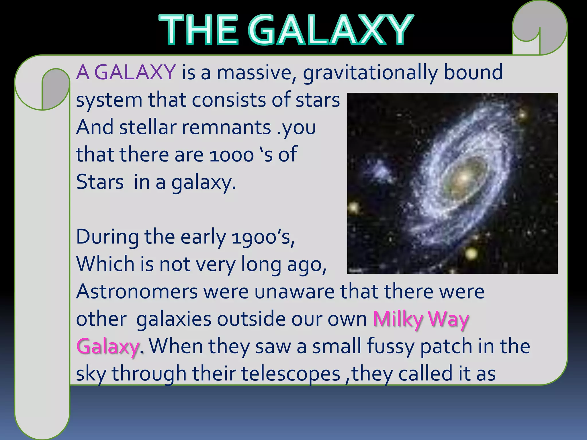 THE GALAXYA GALAXY is a massive, gravitationally bound system that consists of starsAnd stellar remnants .you that there are 1000 ‘s of Stars  in a galaxy.During the early 1900’s, Which is not very long ago,Astronomers were unaware that there were other  galaxies outside our own Milky Way Galaxy. When they saw a small fussy patch in the sky through their telescopes ,they called it as 