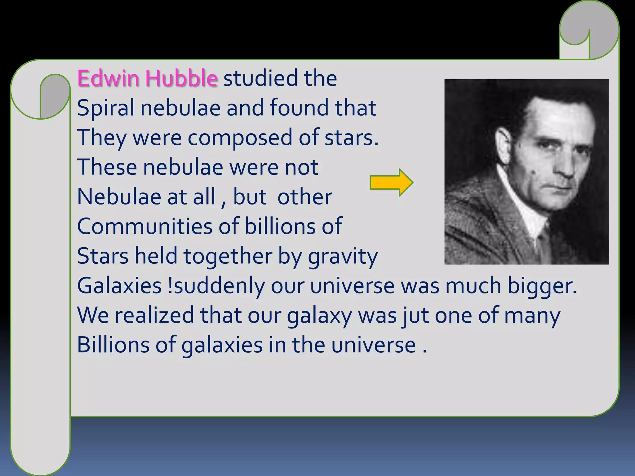 Edwin Hubble studied the Spiral nebulae and found that They were composed of stars.These nebulae were notNebulae at all , but  other Communities of billions of Stars held together by gravity Galaxies !suddenly our universe was much bigger.We realized that our galaxy was jut one of manyBillions of galaxies in the universe .