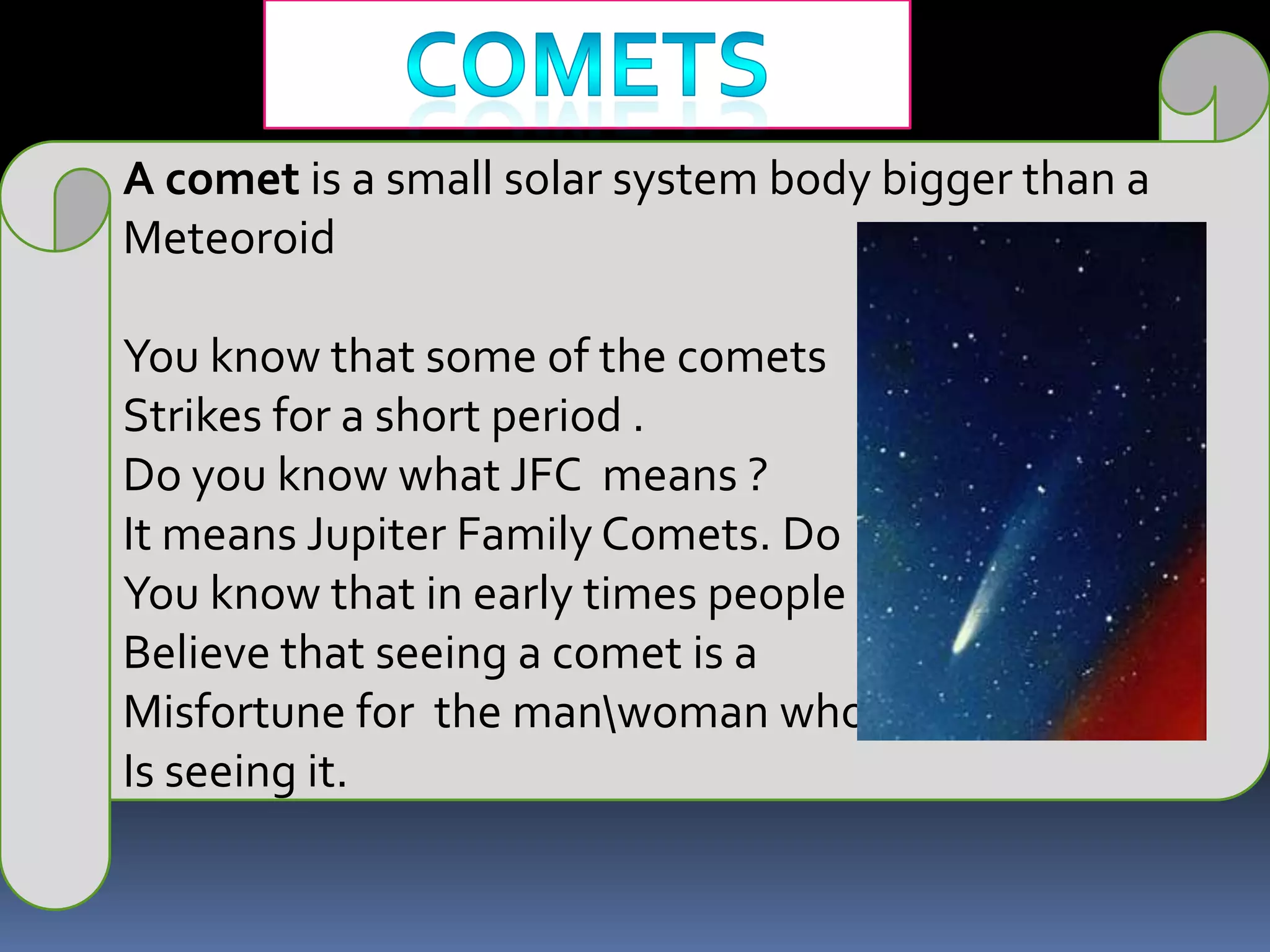 cometsA comet is a small solar system body bigger than a MeteoroidYou know that some of the cometsStrikes for a short period . Do you know what JFC  means ? It means Jupiter Family Comets. Do You know that in early times people Believe that seeing a comet is aMisfortune for  the man\woman whoIs seeing it.
