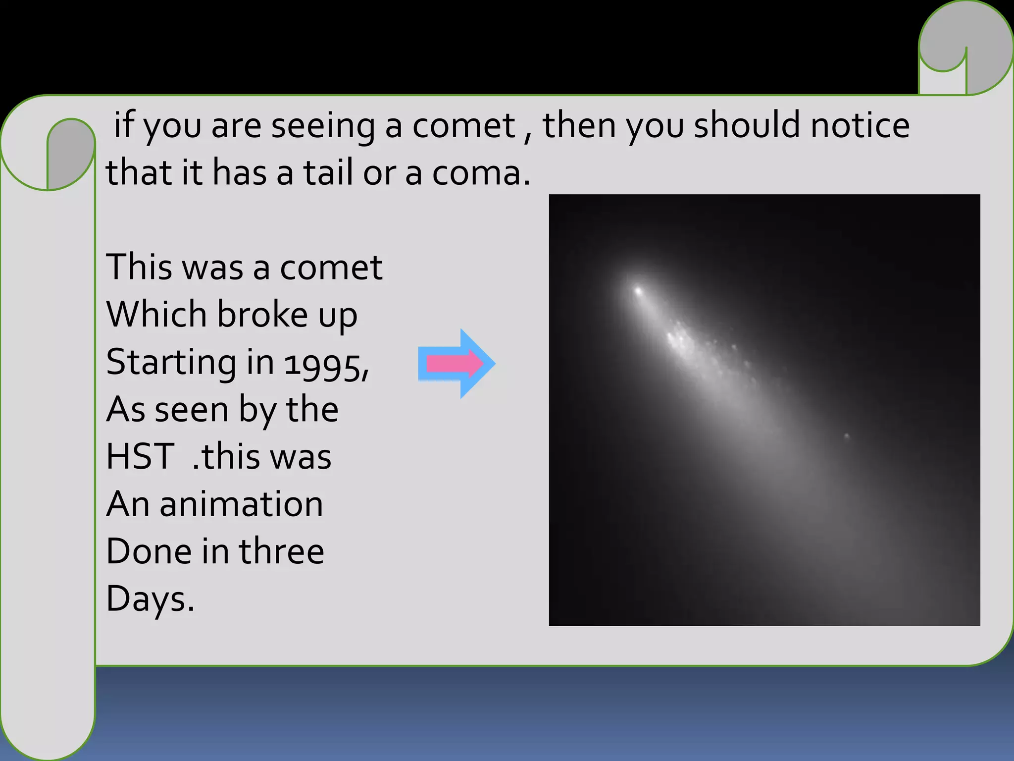 if you are seeing a comet , then you should notice that it has a tail or a coma.This was a comet Which broke up Starting in 1995, As seen by the HST  .this was An animationDone in three Days.