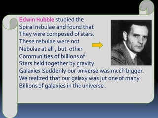 Edwin Hubble studied the Spiral nebulae and found that They were composed of stars.These nebulae were notNebulae at all , but  other Communities of billions of Stars held together by gravity Galaxies !suddenly our universe was much bigger.We realized that our galaxy was jut one of manyBillions of galaxies in the universe .