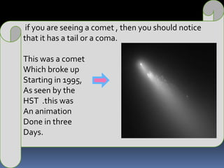  if you are seeing a comet , then you should notice that it has a tail or a coma.This was a comet Which broke up Starting in 1995, As seen by the HST  .this was An animationDone in three Days.