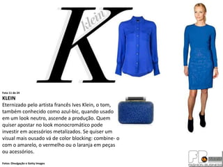 Foto 11 de 24
KLEIN
Eternizado pelo artista francês Ives Klein, o tom,
também conhecido como azul-bic, quando usado
em um look neutro, ascende a produção. Quem
quiser apostar no look monocromático pode
investir em acessórios metalizados. Se quiser um
visual mais ousado vá de color blocking: combine- o
com o amarelo, o vermelho ou o laranja em peças
ou acessórios.
Fotos: Divulgação e Getty Images
 