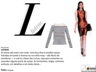 Foto 12 de 24
LISTRAS
As listras vão estar com tudo. Uma boa dica é escolher peças
listradas em preto e branco ou no estilo navy – são fáceis de
coordenar — e usá-la a favor das curvas, seja para aumentar ou
esconder alguma parte do corpo. As horizontais, largas, estreitas,
verticais, em detalhes e em looks totais...

Fotos: Divulgação
 