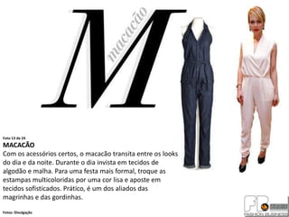 Foto 13 de 24
MACACÃO
Com os acessórios certos, o macacão transita entre os looks
do dia e da noite. Durante o dia invista em tecidos de
algodão e malha. Para uma festa mais formal, troque as
estampas multicoloridas por uma cor lisa e aposte em
tecidos sofisticados. Prático, é um dos aliados das
magrinhas e das gordinhas.
Fotos: Divulgação
 