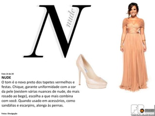 Foto 14 de 24
NUDE
O tom é o novo preto dos tapetes vermelhos e
festas. Chique, garante uniformidade com a cor
da pele (existem várias nuances de nude, do mais
rosado ao bege), escolha a que mais combina
com você. Quando usado em acessórios, como
sandálias e escarpins, alonga às pernas.
Fotos: Divulgação
 