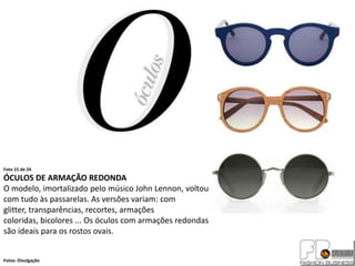 Foto 15 de 24
ÓCULOS DE ARMAÇÃO REDONDA
O modelo, imortalizado pelo músico John Lennon, voltou
com tudo às passarelas. As versões variam: com
glitter, transparências, recortes, armações
coloridas, bicolores ... Os óculos com armações redondas
são ideais para os rostos ovais.


Fotos: Divulgação
 