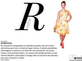 Foto 18 de 24
RETRÔ STYLE
Os acessórios consagrados em décadas passadas são uma ótima
alternativa para tirar um look do lugar comum. Cuidado para&nbsp;
não exagerar e construir um look com cara de brechó. Um lenço,
óculos, uma estampa xadrez, um casaco com botões grandes ou até
mesmo detalhes como golas e mangas dão um perfume das décadas
que mais marcaram a moda.
Fotos: Divulgação
 