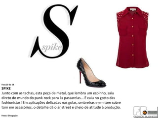 Foto 19 de 24
SPIKE
Junto com as tachas, esta peça de metal, que lembra um espinho, saiu
direto do mundo do punk-rock para às passarelas... E caiu no gosto das
fashionistas! Em aplicações delicadas nas golas, ombreiras e em tom sobre
tom em acessórios, o detalhe dá o ar street e cheio de atitude à produção.
Fotos: Divulgação
 