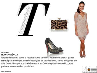 Foto 20 de 24
TRANSPARÊNCIA
Toques delicados, como o recorte numa camiseta revelando apenas partes
estratégicas do corpo, ou sobreposições de tecidos leves, como a organza e o
tule. O detalhe aparece também nos acessórios de plástico e acrílico, que
ganharam o nome de crystal clear.
Fotos: Divulgação
 