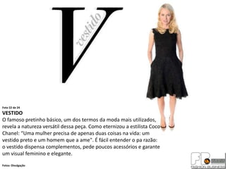 Foto 22 de 24
VESTIDO
O famoso pretinho básico, um dos termos da moda mais utilizados,
revela a natureza versátil dessa peça. Como eternizou a estilista Coco
Chanel: “Uma mulher precisa de apenas duas coisas na vida: um
vestido preto e um homem que a ame". É fácil entender o pa razão:
o vestido dispensa complementos, pede poucos acessórios e garante
um visual feminino e elegante.
Fotos: Divulgação
 