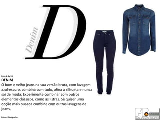 Foto 4 de 24
DENIM
O bom e velho jeans na sua versão bruta, com lavagem
azul-escuro, combina com tudo, afina a silhueta e nunca
sai de moda. Experimente combinar com outros
elementos clássicos, como as listras. Se quiser uma
opção mais ousada combine com outras lavagens de
jeans.
Fotos: Divulgação
 