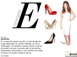 Foto 5 de 24
ESCARPIM
É o curinga dos sapatos de salto. A cada estação ele
surge repaginado: em versões coloridas, de verniz,
metalizados, com detalhes na ponta (como o cap toe
de metal) e no salto. A versão nude é a favorita das
celebridades, democrático, o tom combina com todos
os looks e, de quebra, alonga as pernas.
Fotos: Divulgação
 
