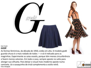 Foto 7 de 24
GODÊ
As formas femininas, da década de 1950, estão em alta. O modelo godê
guarda-chuva é o mais rodado de todos — e só é indicado para as
magrinhas. Experimente as saias evasês, porque têm menos circunferência
e fazem menos volumes. Em todo o caso, sempre aposte no salto para
alongar sua silhueta. Para deixar o visual mais moderno aposte numa
camiseta. Já o casaquinho de tricô complementa o estilo retrô.
Fotos: Divulgação
 