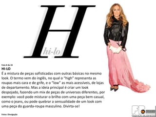 Foto 8 de 24
HI-LO
É a mistura de peças sofisticadas com outras básicas no mesmo
look. O termo vem do inglês, no qual o “high” representa as
roupas mais cara e de grife, e o “low” as mais acessíveis, de lojas
de departamento. Mas a ideia principal é criar um look
despojado, fazendo um mix de peças de universos diferentes, por
exemplo: você pode misturar o brilho com uma peça bem casual,
como o jeans, ou pode quebrar a sensualidade de um look com
uma peça do guarda-roupa masculino. Divirta-se!
Fotos: Divulgação
 