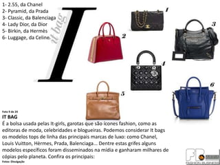 1- 2.55, da Chanel
2- Pyramid, da Prada
3- Classic, da Balenciaga
4- Lady Dior, da Dior
5- Birkin, da Hermès
6- Luggage, da Celine




Foto 9 de 24
IT BAG
É a bolsa usada pelas It-girls, garotas que são ícones fashion, como as
editoras de moda, celebridades e blogueiras. Podemos considerar It bags
os modelos tops de linha das principais marcas de luxo: como Chanel,
Louis Vuitton, Hèrmes, Prada, Balenciaga... Dentre estas grifes alguns
modelos específicos foram disseminados na mídia e ganharam milhares de
cópias pelo planeta. Confira os principais:
Fotos: Divulgação
 