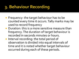  Frequency: the target behaviour has to be
counted every time it occurs.Tally marks may be
used to record frequency
 Duration: this is a more sensitive measure than
frequency.The duration of target behaviour is
recorded in seconds minutes or hours.
 Interval recording: the total period of
observation is divided into equal intervals of
time and it is noted whether target behaviour
occurred during each of these periods.
 
