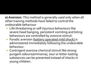 e) Aversion: This method is generally used only when all
other training methods have failed to control the
undesirable behaviour
 Life threatening or self injurious behaviours like
severe head banging, persistent vomiting and biting
behaviours are controlled by aversive stimuli.
 Faradic aversion (battery operated mild shock) is
administered immediately following the undesirable
behaviour.
 Contingent aversive chemical stimuli like strong
pungent odours(ammonia), sour or bitter tasting
substances can be presented instead of shocks in
young children.
 