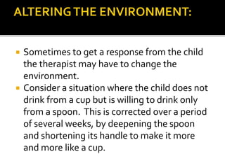  Sometimes to get a response from the child
the therapist may have to change the
environment.
 Consider a situation where the child does not
drink from a cup but is willing to drink only
from a spoon. This is corrected over a period
of several weeks, by deepening the spoon
and shortening its handle to make it more
and more like a cup.
 