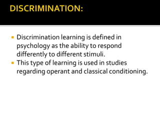  Discrimination learning is defined in
psychology as the ability to respond
differently to different stimuli.
 This type of learning is used in studies
regarding operant and classical conditioning.
 