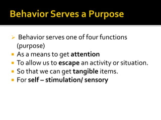  Behavior serves one of four functions
(purpose)
 As a means to get attention
 To allow us to escape an activity or situation.
 So that we can get tangible items.
 For self – stimulation/ sensory
 