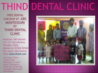 THIND DENTAL CLINIC
•Address- HIG Market
•(11-12-13)Ludhiana,
•Punjab, India,
•phone no.92568-92568
•For more information
•Visit-www.thind.com
Our Doctor Thind
visited at Abc
Montessori in which
doctor Thind give a
small info. To the kids
to prevent their teeth
from Plaque
 