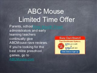 ABC Mouse
     Limited Time Offer
Parents, schoolFirst Month Free!
administrators and early
learning teachers
continually give
ABCMouse rave reviews.
If you’re looking for the
best online preschool
games, go to
ABCMouse.com
 