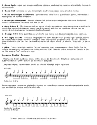 2 - Barra dupla - usada para separar sessões da música, é usada quando mudamos a tonalidade, fórmula de
compasso, etc.
3 - Barra final - composta por uma linha simples e outra mais grossa, indica o final da música.
4 - Barra de Repetição ou Ritornello - parecida com a barra final só que com dois pontos, ela indicada a
repetição de um ou mais compassos.
5 - Repetição de compasso - símbolo parecido com o sinal de porcentagem ele indica que o compasso
anterior repete-se nos compassos indicados por ele
6 - Casa 1, Casa 2 - São sinais que indicam que na primeira vez devemos tocar normalmente os sinais até a
repetição e na repetição devemos pular a casa 1, compasso onde tem um espécie de colchete com um
número 1, indo direto para o compasso indicado pelo casa 2.
7 - Da capo / D.C - Sinal que indica que um trecho ou a música toda deve ser repetido desde o começo.
8 - Dal Segno ou Coda - Indica que a Repetição deve partir de outro lugar que não seja o começo, escrevese no compasso de onde a repetição começa os sinais segno ( sinal que parece um S ) ou coda ( sinal que
parece um circulo com uma cruz ) e no final do trecho "dal segno" ou D.S ( = do sinal ) ou to coda ( = para o
coda ).
9 - Fine - Quando repetimos usando o Da capo ou um dos sinais, mas essa repetição na é até o final da
música, escreve-se no compasso onde a música termina FINE. Devemos indicar a repetição "Da capo al fine"
ou "Dal segno al Fine", conforme o caso.
Compasso Simples - Composto
O compasso de com subdivisão binária ( ritmo binário ) é denominado
subdivisão ternária ( ritmo ternário ) é denominado composto.

Simples e o compasso com

Compasso simples, a Subdivisão é binária e a unidade de tempo é igual a pulsação.

Em um compasso composto a subdivisão é ternária e a pulsação corresponde a uma figura pontuada, sendo
que a unidade de tempo é a própria subdivisão.

COPYRIGHT: RESERVED RIGHTS A ZACK SANTOS USE TO NO ALLOWED.

 