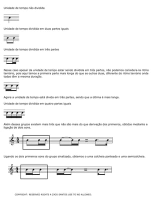 Unidade de tempo não dividida

Unidade de tempo dividida em duas partes iguais

Unidade de tempo dividida em três partes

Nesse caso apesar da unidade de tempo estar sendo dividida em três partes, não podemos considera-la ritmo
ternário, pois aqui temos a primeira parte mais longa do que as outras duas, diferente do ritmo ternário onde
todas têm a mesma duração.

Agora a unidade de tempo está divida em três partes, sendo que a última é mais longa.
Unidade de tempo dividida em quatro partes iguais

Além desses grupos existem mais três que não são mais do que derivação dos primeiros, obtidos mediante a
ligação de dois sons.

Ligando os dois primeiros sons do grupo sinalizado, obtemos o uma colcheia ponteada e uma semicolcheia.

COPYRIGHT: RESERVED RIGHTS A ZACK SANTOS USE TO NO ALLOWED.

 