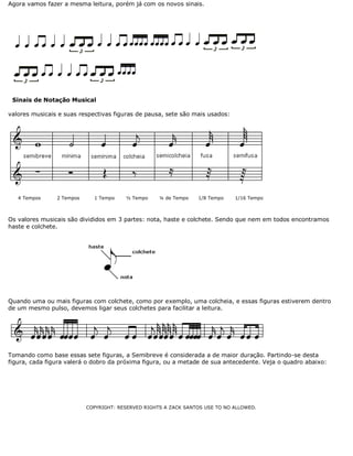 Agora vamos fazer a mesma leitura, porém já com os novos sinais.

Sinais de Notação Musical
valores musicais e suas respectivas figuras de pausa, sete são mais usados:

4 Tempos

2 Tempos

1 Tempo

½ Tempo

¼ de Tempo

1/8 Tempo

1/16 Tempo

Os valores musicais são divididos em 3 partes: nota, haste e colchete. Sendo que nem em todos encontramos
haste e colchete.

Quando uma ou mais figuras com colchete, como por exemplo, uma colcheia, e essas figuras estiverem dentro
de um mesmo pulso, devemos ligar seus colchetes para facilitar a leitura.

Tomando como base essas sete figuras, a Semibreve é considerada a de maior duração. Partindo-se desta
figura, cada figura valerá o dobro da próxima figura, ou a metade de sua antecedente. Veja o quadro abaixo:

COPYRIGHT: RESERVED RIGHTS A ZACK SANTOS USE TO NO ALLOWED.

 