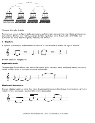 Sinais de Alteração de Valor
Nem sempre apenas as figuras dadas acima serão suficiente para escrevermos uma música, precisaremos
aumentar ou diminuir seus valores, para isso temos a ligadura, o ponto de aumento e a fermata, para
aumentar, e o ponto de diminuição ou staccato para diminuir.
1 - Ligadura
A ligadura é um símbolo de forma semicircular que se coloca acima ou abaixo das figuras de notas.

Existem três tipos de ligaduras:
Ligadura de Valor
Soma as durações de dois ou mais valores da mesma altura e mesmo nome, sendo que apenas a primeira
nota é emitida, tendo as próximas como sua prolongação.

Ligadura de Portamento
Quando a ligadura aparece sobre duas notas de valores diferentes, indicando que devemos tocar a primeira
nota levemente acentuada e a próxima levemente destacadas.

COPYRIGHT: RESERVED RIGHTS A ZACK SANTOS USE TO NO ALLOWED.

 