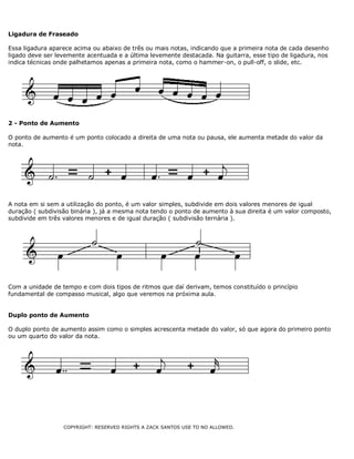 Ligadura de Fraseado
Essa ligadura aparece acima ou abaixo de três ou mais notas, indicando que a primeira nota de cada desenho
ligado deve ser levemente acentuada e a última levemente destacada. Na guitarra, esse tipo de ligadura, nos
indica técnicas onde palhetamos apenas a primeira nota, como o hammer-on, o pull-off, o slide, etc.

2 - Ponto de Aumento
O ponto de aumento é um ponto colocado a direita de uma nota ou pausa, ele aumenta metade do valor da
nota.

A nota em si sem a utilização do ponto, é um valor simples, subdivide em dois valores menores de igual
duração ( subdivisão binária ), já a mesma nota tendo o ponto de aumento à sua direita é um valor composto,
subdivide em três valores menores e de igual duração ( subdivisão ternária ).

Com a unidade de tempo e com dois tipos de ritmos que daí derivam, temos constituído o princípio
fundamental de compasso musical, algo que veremos na próxima aula.
Duplo ponto de Aumento
O duplo ponto de aumento assim como o simples acrescenta metade do valor, só que agora do primeiro ponto
ou um quarto do valor da nota.

COPYRIGHT: RESERVED RIGHTS A ZACK SANTOS USE TO NO ALLOWED.

 