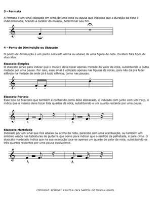 3 - Fermata
A fermata é um sinal colocado em cima de uma nota ou pausa que indicada que a duração da nota é
indeterminada, ficando a caráter do músico, determinar seu fim.

4 - Ponto de Diminuição ou Staccato
O ponto de diminuição é um ponto colocado acima ou abaixo de uma figura de nota. Existem três tipos de
staccatos:
Staccato Simples
O staccato serve para indicar que o musico deve tocar apenas metade do valor da nota, substituindo a outra
metade por uma pausa. Por isso, esse sinal é utilizado apenas nas figuras de notas, pois não dá pra fazer
silêncio na metade de onde já é tudo silêncio, como nas pausas.

Staccato Portato
Esse tipo de Staccato que também é conhecido como doce destacado, é indicado com junto com um traço, e
indica que o músico deve tocar três quartos da nota, substituindo o um quarto restante por uma pausa.

Staccato Martelado
Indicado por um sinal que fica abaixo ou acima da nota, parecido com uma acentuação, ou também um
símbolo usado nas tablaturas de guitarra que serve para indicar que o sentido da palhetada, é para cima. O
staccato martelado indica que na sua execução toca-se apenas um quarto do valor da nota, substituindo os
três quartos restantes por uma pausa equivalente.

COPYRIGHT: RESERVED RIGHTS A ZACK SANTOS USE TO NO ALLOWED.

 