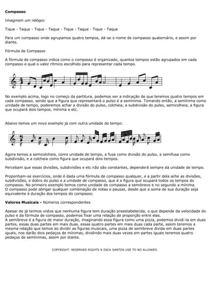 Compasso
Imaginem um relógio:
Tique - Taque - Tique - Taque - Tique - Taque - Tique - Taque
Para um compasso onde agrupamos quatro tempos, dá-se o nome de compasso quaternário, e assim por
diante.
Fórmula de Compasso
A fórmula de compasso indica como o compasso é organizado, quantos tempos estão agrupados em cada
compasso e qual o valor rítmico escolhido para representar cada tempo.

No exemplo acima, logo no começo da partitura, podemos ver a indicação de que teremos quatro tempos em
cada compasso, sendo que a figura que representará o pulso é a semínima. Tomando então, a semínima como
unidade de tempo, poderemos achar a divisão do pulso, colcheia, a subdivisão do pulso, semicolheia, a figura
que ocupará dois tempos, mínima e etc.

Abaixo temos um novo exemplo já com outra unidade de tempo:

Agora temos a semicolcheia, como unidade de tempo, a fusa como divisão do pulso, a semifusa como
subdivisão, e a colcheia como figura que ocupará dois tempos.
Percebam que essas divisões, subdivisões e etc não são constantes, dependerá sempre da unidade de tempo.
Proponham-se exercícios, onde é dada uma fórmula de compasso qualquer, e a partir dela ache as divisões,
subdivisões, o dobro do pulso e a unidade de compasso, que é a figura que ocupará todos os tempos do
compasso. No primeiro exemplo temos como unidade de compasso a semibreve e no segundo a mínima.
O compasso pode abrigar qualquer combinação de notas e pausas, desde que a soma de sua duração seja
equivalente à duração dos tempos do compasso.
Valores Musicais - Números correspondentes
Apesar de já termos vistos que nenhuma figura tem duração preestabelecida, o que depende da velocidade do
pulso e da fórmula de compasso, podemos fixar uma relação de proporção entre elas.
A semibreve é a figura de maior duração, imaginando essa figura como uma pizza, podemos dividi-la em duas
partes, essas duas partes em mais duas, essas quatro partes em mais duas cada parte, assim teremos a
mesma relação que temos ao dividir as figuras musicais, uma pizza de semibreve divida em duas partes
iguais, nos darão dois pedaços de mínimas, dividindo mais duas vezes em partes iguais teremos quatro
pedaços de semínimas, assim por diante.
COPYRIGHT: RESERVED RIGHTS A ZACK SANTOS USE TO NO ALLOWED.

 