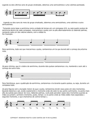 Ligando os dois últimos sons do grupo sinalizado, obtemos uma semicolcheia e uma colcheia ponteada.
Ligando os dois sons do meio do grupo sinalizado, obtemos uma semicolcheia, uma colcheia e outra
semicolcheia.
Tomando como base a semínima como unidade de tempo em um compasso 4/4, ou seja quatro pulsos de
semínima dentro de cada compasso, marcaremos o pulso com os pés alternadamente ou batendo palmas,
cantando cada um dos valores abaixo, com a sílaba ta.
Por Exemplo:
Para semínima, toda vez que marcarmos o pulso, cantaremos um ta que durará até o começo da próxima
nota.
Já para mínima, que é o dobro da semínima, durante dois pulsos cantaremos o ta, mantendo o som até o
começo da outra nota.
Para Semibreve, que o quádruplo da semínima, cantaremos o ta durante quatro pulsos, ou seja, durante um
compasso todo.
Já para figuras com a duração menor do que o pulso, tentaremos dividir esse pulso em dois momentos.
Quando batemos o pé, existe exatamente o momento onde ele está no seu ponto culminante, no ponto mais
alto da subida para descer de novo. Batendo palmas, você pode perceber esses dois momentos quando as
mãos se juntam ( primeiro momento, pulso, tempo ) e no ponto onde as mãos estão mais separadas (
segundo momento, o que chamamos de contra-tempo ).
COPYRIGHT: RESERVED RIGHTS A ZACK SANTOS USE TO NO ALLOWED.
 