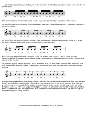 Cantando essa colcheia, em cada pulso você pronunciará a silaba ta duas vezes, uma no tempo e outro no
contra-tempo.
Com a semicolcheia, cantaremos quatro vezes o ta, duas vezes no tempo e duas no contra tempo.
Os dois próximos grupos rítmicos misturam valores, mas ainda continuam nos dando a referência do tempo e
do contra tempo.
No grupo rítmico acima temos uma colcheia e duas semicolcheia, para ele cantaremos a sílaba ta, 3 vezes
durante o pulso sendo uma durante o tempo e duas no contra-tempo.
Agora temos duas semicolcheias no tempo e uma colcheia no contra-tempo, como o grupo de cima
cantaremos ainda 3 vezes por pulso, só que agora, cantando primeiro as duas vezes no tempo e depois uma
vez no contra-tempo.
Os próximos grupos rítmicos nos dão a noção de tempo, mas não a de contra tempo que foi deslocado para
uma semicolcheia antes ou depois. Quando deslocamos um acento para um mais fraco, chamamos isso de
sincopa.
Acima temos um exemplo do que acabei de falar, como você pode ver temos uma semicolcheia, uma colcheia
e outra semicolcheia. Para entender melhor tanto essa figura quando as outras um exemplo legal é pensar
primeiramente em um grupo rítmico só com semicolcheias, o tempo sempre vai cair na primeira e o contra-
tempo na terceira, porém esse grupo rítmico liga a segunda e terceira semicolcheia não sendo pronunciada a
silaba ta na terceira. Para enxergar melhor isso, conte nos dedos cada semicolcheia de um jeito que o pulso
esteja sempre junto com o indicador.
COPYRIGHT: RESERVED RIGHTS A ZACK SANTOS USE TO NO ALLOWED.
 