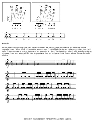 Exercício
Se você sentir dificuldade isole uma parte e treine só ela, depois tente novamente. No começo é normal
gaguejar, errar, achar difícil, portanto não se preocupe. O exercício teria que ser mais progressivo, mas como
tinha que usar todas as figuras de uma forma resumida, fiz dessa forma mesmo, abaixo indicarei alguns livros
com exercícios bem legais, didáticos e progressivos. Mas por enquanto tente fazer a leitura rítmica do trecho
abaixo.
COPYRIGHT: RESERVED RIGHTS A ZACK SANTOS USE TO NO ALLOWED.
 