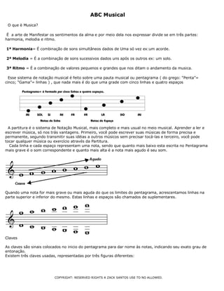 ABC Musical
O que è Musica?
É a arte de Manifestar os sentimentos da alma e por meio dela nos expressar divide se em três partes:
harmonia, melodia e ritmo.
1ª Harmonia= É combinação de sons simultâneos dados de Uma só vez ex:um acorde.
2ª Melodia = É a combinação de sons sucessivos dados uns após os outros ex: um solo.
3ª Ritmo = É a combinação de valores pequenos e grandes que nos ditam o andamento da musica.
Esse sistema de notação musical é feito sobre uma pauta musical ou pentagrama ( do grego: “Penta”=
cinco; “Gama”= linhas ) , que nada mais é do que uma grade com cinco linhas e quatro espaços
A partitura é o sistema de Notação Musical, mais completo e mais usual no meio musical. Aprender a ler e
escrever música, só nos trás vantagens. Primeiro, você pode escrever suas músicas de forma precisa e
permanente, segundo transmitir suas idéias a outros músicos sem precisar tocá-las e terceiro, você pode
tocar qualquer música ou exercício através da Partitura.
Cada linha e cada espaço representam uma nota, sendo que quanto mais baixo esta escrita no Pentagrama
mais grave é o som correspondente e quanto mais alta é a nota mais agudo é seu som.
Quando uma nota for mais grave ou mais aguda do que os limites do pentagrama, acrescentamos linhas na
parte superior e inferior do mesmo. Estas linhas e espaços são chamados de suplementares.
Claves
As claves são sinais colocados no inicio do pentagrama para dar nome às notas, indicando seu exato grau de
entonação.
Existem três claves usadas, representadas por três figuras diferentes:
COPYRIGHT: RESERVED RIGHTS A ZACK SANTOS USE TO NO ALLOWED.
 