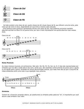 Ao todo existem uma clave de sol, quatro claves de dó e duas claves de fá, que diferem uma da outra, pela
nota que dá nome à clave, dependendo em que linha a mesma está colocada.
Uma partitura para guitarra é geralmente escrita com clave de Sol, mas podemos encontrar também
algumas escritas na clave Fá na quarta linha, por isso é mais interessante nos aprofundarmos mais nessas
duas.
Clave de sol
Clave de Fá
Notas Musicais
As notas músicas musicais, já conhecemos. São sete: Dó, Ré, Mi, Fá, Sol, Lá, Si. E elas são representadas por
símbolos que nos dão a exata altura dos sons, sendo que, são repetidas continuamente do grave para o agudo
ou do agudo para o grave, divididas em séries denominadas oitavas, que nada mais são do que o conjunto de
notas existentes entre uma nota e sua repetição mais próxima.
Símbolos
Tentem ler o Exercício proposto abaixo, já substituindo os símbolos pelas palavras “ta”, é importante que você
decore cada símbolo e seu valor.
COPYRIGHT: RESERVED RIGHTS A ZACK SANTOS USE TO NO ALLOWED.
 
