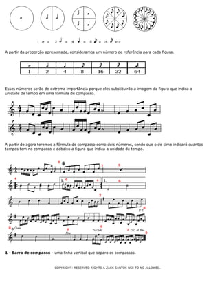 A partir da proporção apresentada, consideramos um número de referência para cada figura.
Esses números serão de extrema importância porque eles substituirão a imagem da figura que indica a
unidade de tempo em uma fórmula de compasso.
A partir de agora teremos a fórmula de compasso como dois números, sendo que o de cima indicará quantos
tempos tem no compasso e debaixo a figura que indica a unidade de tempo.
1 - Barra de compasso - uma linha vertical que separa os compassos.
COPYRIGHT: RESERVED RIGHTS A ZACK SANTOS USE TO NO ALLOWED.
 