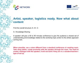 Artist, speaker, logistics ready. Now what about
content
First the overall structure: A - B - C

A - Knowledge Sharing:

A speaker will give a 60 to 90 minutes conference to give the audience a shared set of
understanding and knowledge related to the workshop topic and/or to the artistic approach
coming next.



When possible, use a room different from a standard conference or meeting room.
Take away tables, create proximity with the speaker through the room. You want to
create a dialogue with the speaker, it will not work if they are in a «student-teacher»-
type of set up.
 