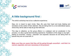 A little background first :
The artist’s workshop has to be a collective experience.

Step «A» is meant to open minds. Step «B» puts their heart and body (feeling and
sensation) at the center of their attention. We are taking them to a non-rationalized space,
where they will be able to help let go their left-brain.

This step is collective, as the group effects is a catalyser and an accelerator in the
process. it is also a great team-bonding experience. Facilitation at this stage is very light :
feeling of uncomfort, «chaos», «disorder» are expected, because we are taking them to
spaces they are not usual with. A



Make sure they are aware that they will be going through uncomfort - and that it is
normal, expected, and even necessary in the process!
 